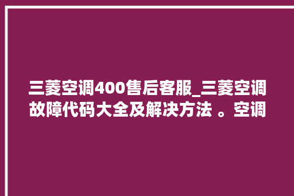 三菱空调400售后客服_三菱空调故障代码大全及解决方法 。空调