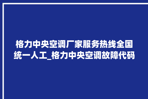 格力中央空调厂家服务热线全国统一人工_格力中央空调故障代码大全及解决方法 。中央空调