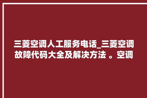 三菱空调人工服务电话_三菱空调故障代码大全及解决方法 。空调