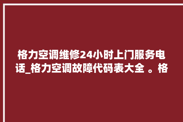 格力空调维修24小时上门服务电话_格力空调故障代码表大全 。格力空调