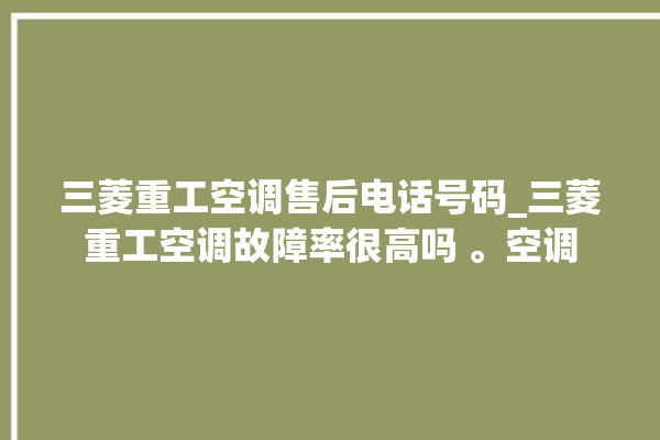 三菱重工空调售后电话号码_三菱重工空调故障率很高吗 。空调