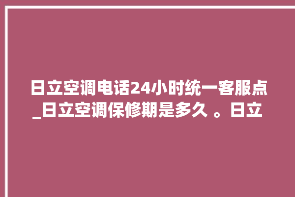 日立空调电话24小时统一客服点_日立空调保修期是多久 。日立