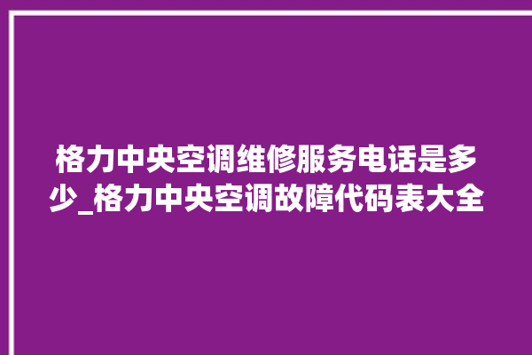 格力中央空调维修服务电话是多少_格力中央空调故障代码表大全 。中央空调