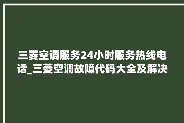 三菱空调服务24小时服务热线电话_三菱空调故障代码大全及解决方法 。空调