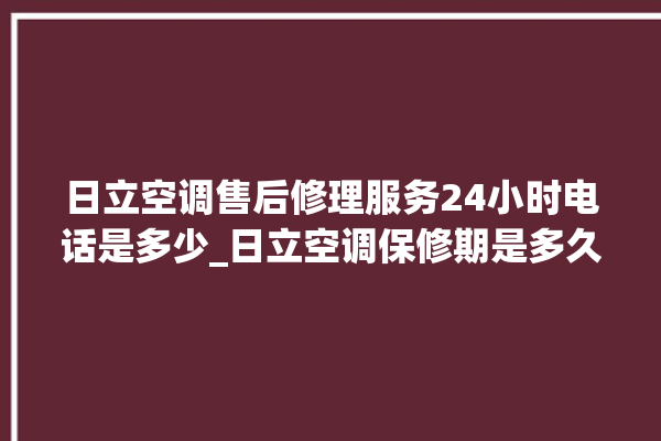 日立空调售后修理服务24小时电话是多少_日立空调保修期是多久 。日立