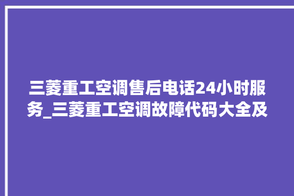 三菱重工空调售后电话24小时服务_三菱重工空调故障代码大全及解决方法 。空调