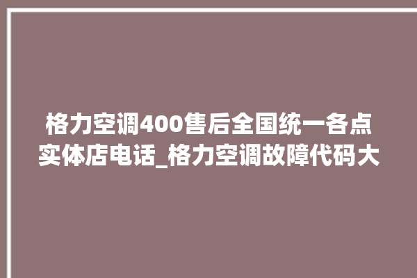 格力空调400售后全国统一各点实体店电话_格力空调故障代码大全及解决方法 。格力空调