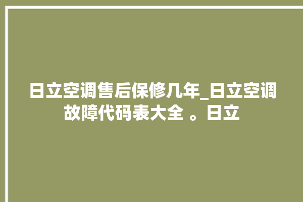 日立空调售后保修几年_日立空调故障代码表大全 。日立