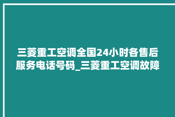 三菱重工空调全国24小时各售后服务电话号码_三菱重工空调故障率很高吗 。空调