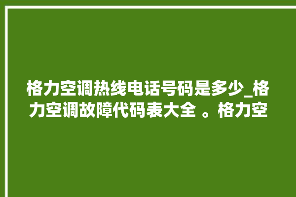 格力空调热线电话号码是多少_格力空调故障代码表大全 。格力空调