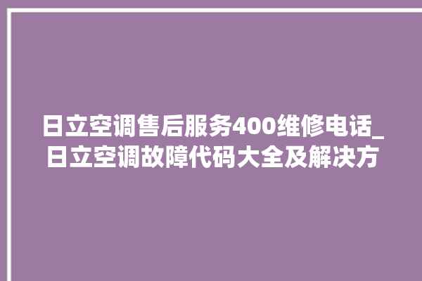 日立空调售后服务400维修电话_日立空调故障代码大全及解决方法 。日立