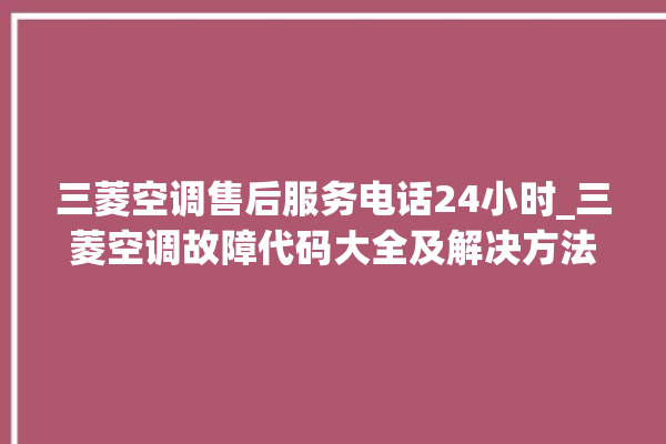 三菱空调售后服务电话24小时_三菱空调故障代码大全及解决方法 。空调