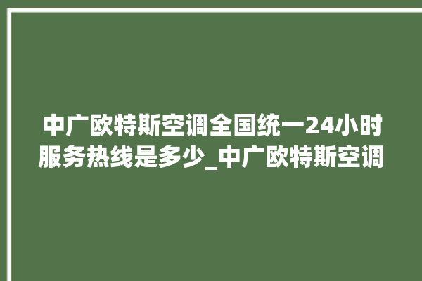 中广欧特斯空调全国统一24小时服务热线是多少_中广欧特斯空调故障率很高吗 。中广