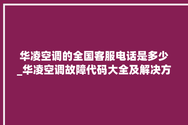 华凌空调的全国客服电话是多少_华凌空调故障代码大全及解决方法 。空调