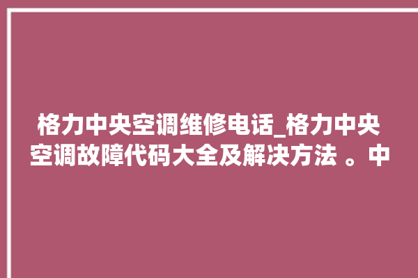 格力中央空调维修电话_格力中央空调故障代码大全及解决方法 。中央空调