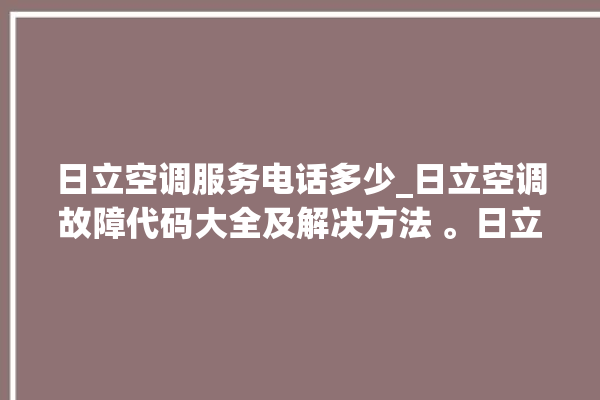 日立空调服务电话多少_日立空调故障代码大全及解决方法 。日立