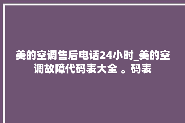 美的空调售后电话24小时_美的空调故障代码表大全 。码表