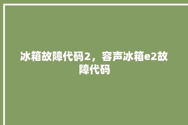 冰箱故障代码2，容声冰箱e2故障代码