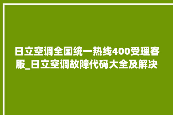 日立空调全国统一热线400受理客服_日立空调故障代码大全及解决方法 。日立