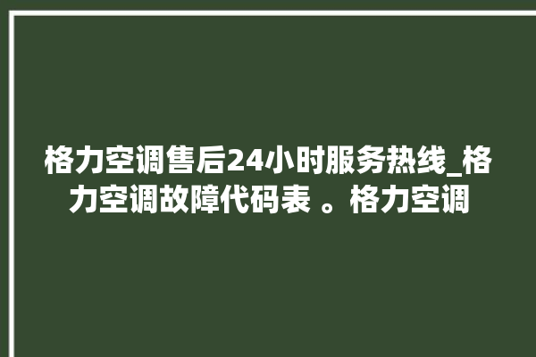 格力空调售后24小时服务热线_格力空调故障代码表 。格力空调