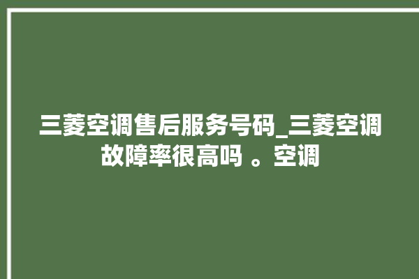 三菱空调售后服务号码_三菱空调故障率很高吗 。空调