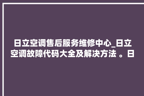 日立空调售后服务维修中心_日立空调故障代码大全及解决方法 。日立