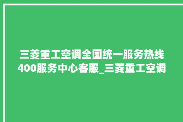 三菱重工空调全国统一服务热线400服务中心客服_三菱重工空调故障率很高吗 。空调