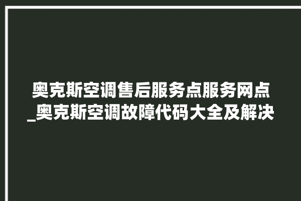 奥克斯空调售后服务点服务网点_奥克斯空调故障代码大全及解决方法 。奥克斯