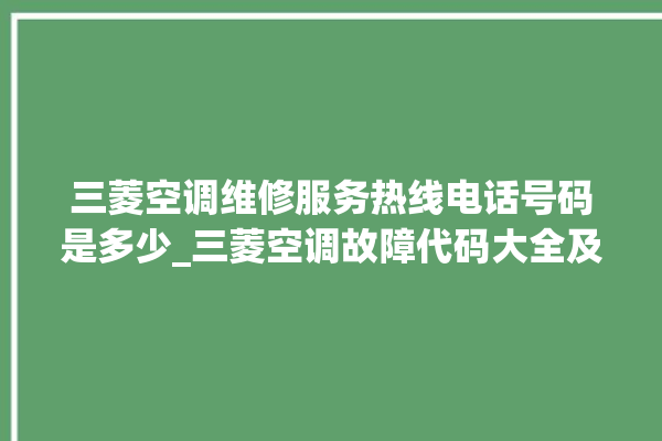 三菱空调维修服务热线电话号码是多少_三菱空调故障代码大全及解决方法 。空调