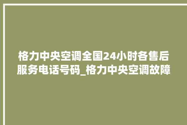 格力中央空调全国24小时各售后服务电话号码_格力中央空调故障代码表大全 。中央空调