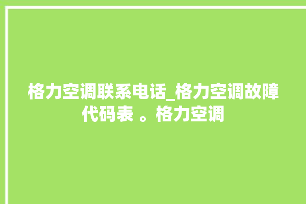 格力空调联系电话_格力空调故障代码表 。格力空调