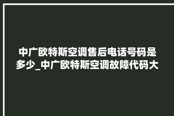 中广欧特斯空调售后电话号码是多少_中广欧特斯空调故障代码大全及解决方法 。中广