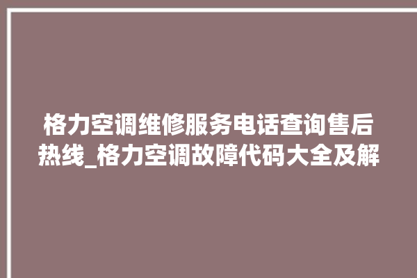 格力空调维修服务电话查询售后热线_格力空调故障代码大全及解决方法 。格力空调