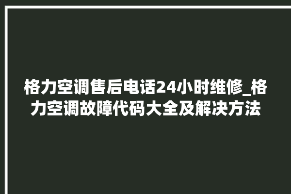 格力空调售后电话24小时维修_格力空调故障代码大全及解决方法 。格力空调