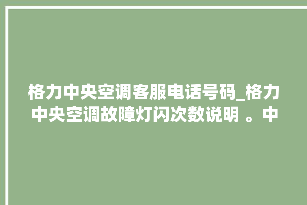 格力中央空调客服电话号码_格力中央空调故障灯闪次数说明 。中央空调