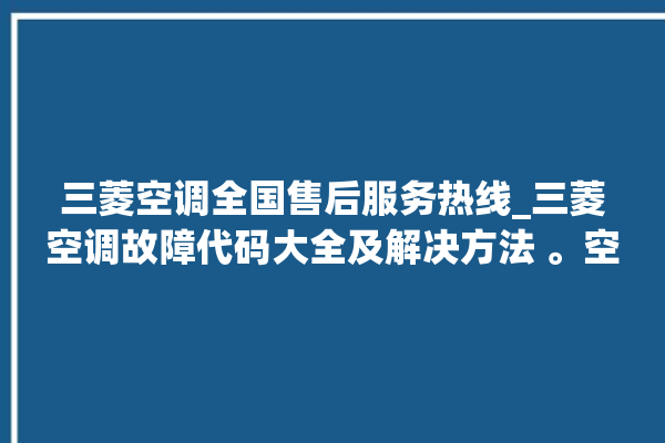 三菱空调全国售后服务热线_三菱空调故障代码大全及解决方法 。空调