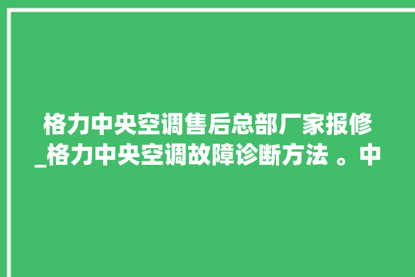 格力中央空调售后总部厂家报修_格力中央空调故障诊断方法 。中央空调