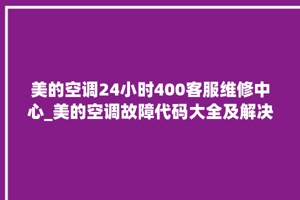 美的空调24小时400客服维修中心_美的空调故障代码大全及解决方法 。美的空调