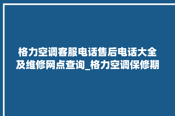 格力空调客服电话售后电话大全及维修网点查询_格力空调保修期是多久 。格力空调