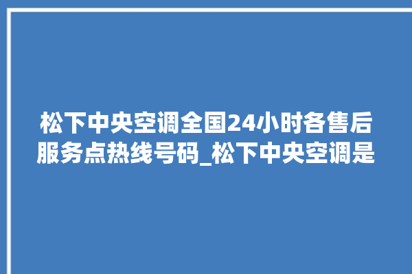 松下中央空调全国24小时各售后服务点热线号码_松下中央空调是哪里生产的 。中央空调