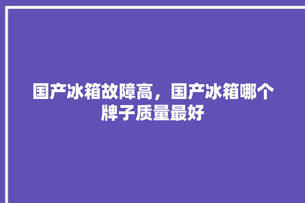 国产冰箱故障高，国产冰箱哪个牌子质量最好