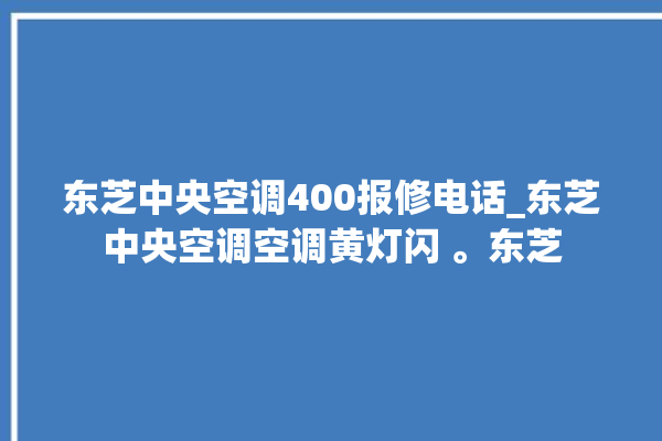 东芝中央空调400报修电话_东芝中央空调空调黄灯闪 。东芝