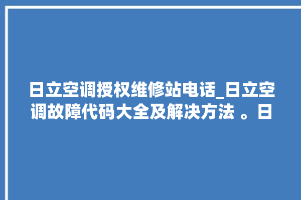 日立空调授权维修站电话_日立空调故障代码大全及解决方法 。日立