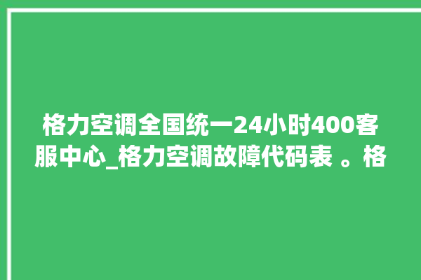 格力空调全国统一24小时400客服中心_格力空调故障代码表 。格力空调