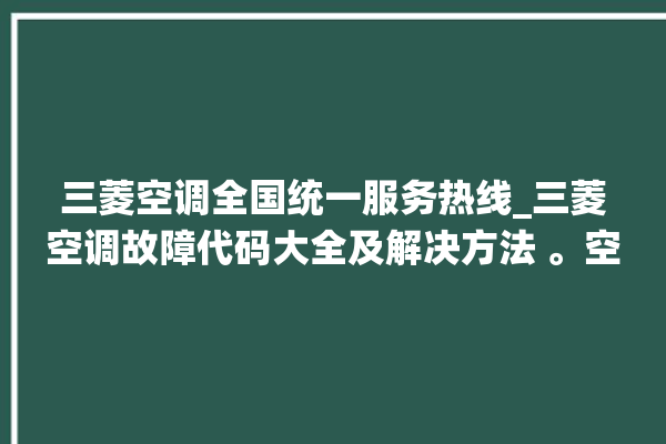 三菱空调全国统一服务热线_三菱空调故障代码大全及解决方法 。空调