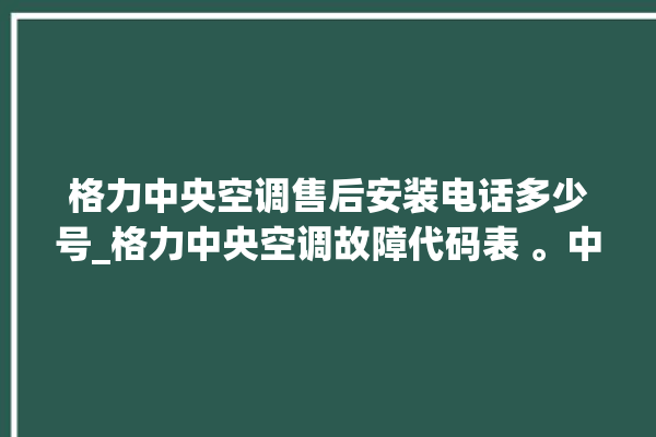 格力中央空调售后安装电话多少号_格力中央空调故障代码表 。中央空调