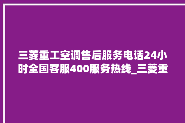 三菱重工空调售后服务电话24小时全国客服400服务热线_三菱重工空调故障代码表 。空调