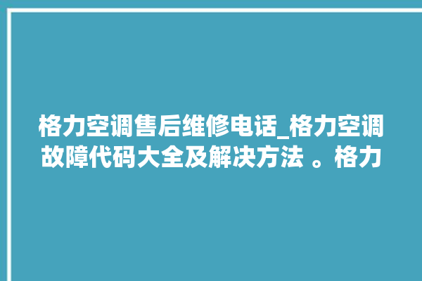 格力空调售后维修电话_格力空调故障代码大全及解决方法 。格力空调