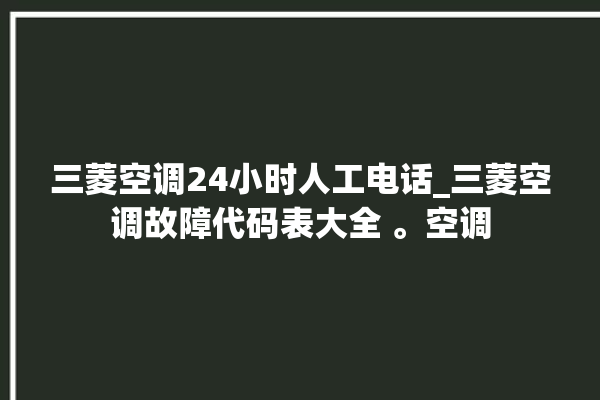 三菱空调24小时人工电话_三菱空调故障代码表大全 。空调