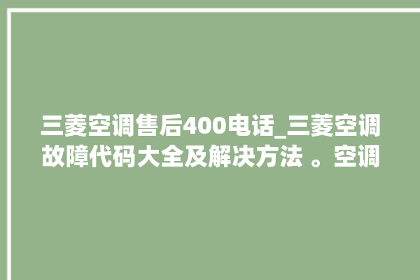 三菱空调售后400电话_三菱空调故障代码大全及解决方法 。空调